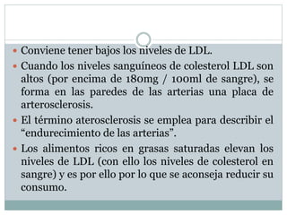  Conviene tener bajos los niveles de LDL.
 Cuando los niveles sanguíneos de colesterol LDL son
altos (por encima de 180mg / 100ml de sangre), se
forma en las paredes de las arterias una placa de
arterosclerosis.
 El término aterosclerosis se emplea para describir el
“endurecimiento de las arterias”.
 Los alimentos ricos en grasas saturadas elevan los
niveles de LDL (con ello los niveles de colesterol en
sangre) y es por ello por lo que se aconseja reducir su
consumo.
 