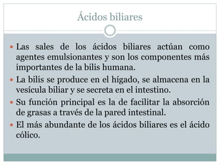 Ácidos biliares
 Las sales de los ácidos biliares actúan como
agentes emulsionantes y son los componentes más
importantes de la bilis humana.
 La bilis se produce en el hígado, se almacena en la
vesícula biliar y se secreta en el intestino.
 Su función principal es la de facilitar la absorción
de grasas a través de la pared intestinal.
 El más abundante de los ácidos biliares es el ácido
cólico.
 