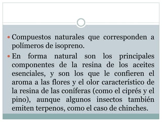  Compuestos naturales que corresponden a
polímeros de isopreno.
 En forma natural son los principales
componentes de la resina de los aceites
esenciales, y son los que le confieren el
aroma a las flores y el olor característico de
la resina de las coníferas (como el ciprés y el
pino), aunque algunos insectos también
emiten terpenos, como el caso de chinches.
 