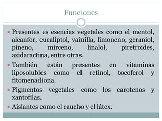 Funciones
 Presentes es esencias vegetales como el mentol,
alcanfor, eucaliptol, vainilla, limoneno, geraniol,
pineno, mirceno, linalol, piretroides,
azidaractina, entre otras.
 También están presentes en vitaminas
liposolubles como el retinol, tocoferol y
fitomenadiona.
 Pigmentos vegetales como los carotenos y
xantofilas.
 Aislantes como el caucho y el látex.
 