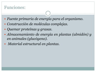Funciones:
 Fuente primaria de energía para el organismo.
 Construcción de moléculas complejas.
 Quemar proteínas y grasas.
 Almacenamiento de energía en plantas (almidón) y
en animales (glucógeno).
 Material estructural en plantas.
 