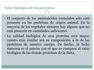 Valor biológico de las proteínas
 El conjunto de los aminoácidos esenciales sólo está
presente en las proteínas de origen animal. En la
mayoría de los vegetales siempre hay alguno que no
está presente en cantidades suficientes.
 La calidad biológica de una proteína será mayor
cuanto más similar sea su composición a la de las
proteínas de nuestro cuerpo. De hecho, la leche
materna es el patrón con el que se compara el valor
biológico de las demás proteínas de la dieta.
 