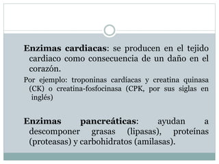Enzimas cardiacas: se producen en el tejido
cardiaco como consecuencia de un daño en el
corazón.
Por ejemplo: troponinas cardíacas y creatina quinasa
(CK) o creatina-fosfocinasa (CPK, por sus siglas en
inglés)
Enzimas pancreáticas: ayudan a
descomponer grasas (lipasas), proteínas
(proteasas) y carbohidratos (amilasas).
 