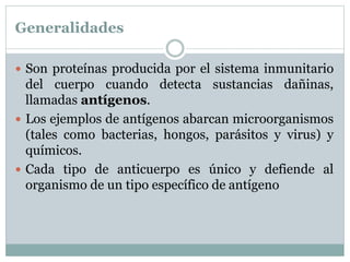 Generalidades
 Son proteínas producida por el sistema inmunitario
del cuerpo cuando detecta sustancias dañinas,
llamadas antígenos.
 Los ejemplos de antígenos abarcan microorganismos
(tales como bacterias, hongos, parásitos y virus) y
químicos.
 Cada tipo de anticuerpo es único y defiende al
organismo de un tipo específico de antígeno
 