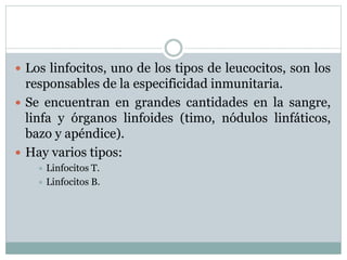  Los linfocitos, uno de los tipos de leucocitos, son los
responsables de la especificidad inmunitaria.
 Se encuentran en grandes cantidades en la sangre,
linfa y órganos linfoides (timo, nódulos linfáticos,
bazo y apéndice).
 Hay varios tipos:
 Linfocitos T.
 Linfocitos B.
 