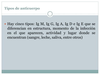 Tipos de anticuerpo
 Hay cinco tipos: Ig M, Ig G, Ig A, Ig D e Ig E que se
diferencian en estructura, momento de la infección
en el que aparecen, actividad y lugar donde se
encuentran (sangre, leche, saliva, entre otros)
 
