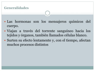Generalidades
 Las hormonas son los mensajeros químicos del
cuerpo.
 Viajan a través del torrente sanguíneo hacia los
tejidos y órganos, también llamados células blanco.
 Surten su efecto lentamente y, con el tiempo, afectan
muchos procesos distintos
 