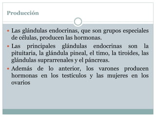 Producción
 Las glándulas endocrinas, que son grupos especiales
de células, producen las hormonas.
 Las principales glándulas endocrinas son la
pituitaria, la glándula pineal, el timo, la tiroides, las
glándulas suprarrenales y el páncreas.
 Además de lo anterior, los varones producen
hormonas en los testículos y las mujeres en los
ovarios
 