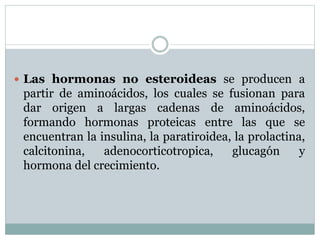  Las hormonas no esteroideas se producen a
partir de aminoácidos, los cuales se fusionan para
dar origen a largas cadenas de aminoácidos,
formando hormonas proteicas entre las que se
encuentran la insulina, la paratiroidea, la prolactina,
calcitonina, adenocorticotropica, glucagón y
hormona del crecimiento.
 