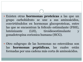  Existen otras hormonas proteicas a las que un
grupo carbohidrato se une a sus aminoácidos,
convirtiéndolos en hormonas glucoproteícas, entre
las que se encuentran la folículo estimulante (FSH),
luteinizante (LH), tiroideoestimulante y
gonadotropina corionica humana (HCG).
 Otro subgrupo de las hormonas no esteroideas son
las hormonas peptidicas, las cuales están
formadas por una cadena más corta de aminoácidos.
 