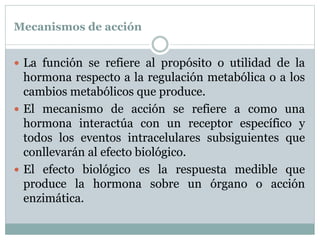 Mecanismos de acción
 La función se refiere al propósito o utilidad de la
hormona respecto a la regulación metabólica o a los
cambios metabólicos que produce.
 El mecanismo de acción se refiere a como una
hormona interactúa con un receptor específico y
todos los eventos intracelulares subsiguientes que
conllevarán al efecto biológico.
 El efecto biológico es la respuesta medible que
produce la hormona sobre un órgano o acción
enzimática.
 