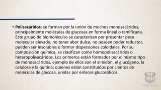 • Polisacáridos: se forman por la unión de muchos monosacáridos,
principalmente moléculas de glucosas en forma lineal o ramificada.
Este grupo de biomoléculas se caracterizan por presentar peso
molecular elevado, no tener abor dulce, no poseen poder reductor,
pueden ser insolubles o formar dispersiones coloidales. Por su
composición química, se clasifican como homopolisacáridos o
heteropolisacáridos. Los primeros están formados por el mismo tipo
de monosacáridos, ejemplo de ellos son el almidón, el glucógeno, la
celulosa y la quitina; quienes están constituidos por cientos de
moléculas de glucosa, unidas por enlaces glucosídicos.
 