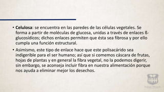 • Celulosa: se encuentra en las paredes de las células vegetales. Se
forma a partir de moléculas de glucosa, unidas a través de enlaces ß-
glucosídicos; dichos enlaces permiten que ésta sea fibrosa y por ello
cumpla una función estructural.
• Asimismo, este tipo de enlace hace que este polisacárido sea
indigerible para el ser humano; así que si comemos cáscara de frutas,
hojas de plantas y en general la fibra vegetal, no la podemos digerir,
sin embargo, se aconseja incluir fibra en nuestra alimentación porque
nos ayuda a eliminar mejor los desechos.
 