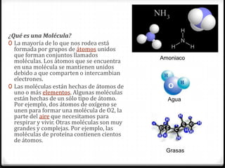 ¿Qué es una Molécula?
0 La mayoría de lo que nos rodea está
  formada por grupos de átomos unidos
  que forman conjuntos llamados               Amoniaco
  moléculas. Los átomos que se encuentra
  en una molécula se mantienen unidos
  debido a que comparten o intercambian
  electrones.
0 Las moléculas están hechas de átomos de
  uno o más elementos. Algunas moléculas
  están hechas de un sólo tipo de átomo.        Agua
  Por ejemplo, dos átomos de oxígeno se
  unen para formar una molécula de O2, la
  parte del aire que necesitamos para
  respirar y vivir. Otras moléculas son muy
  grandes y complejas. Por ejemplo, las
  moléculas de proteína contienen cientos
  de átomos.
                                               Grasas
 
