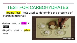 TEST FOR CARBOHYDRATES
1. Iodine Test – test used to determine the presence of
starch in materials.
• Positive result – violet to
black
• Negative result – yellow
color
 