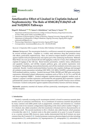 biomolecules
Article
Ameliorative Effect of Linalool in Cisplatin-Induced
Nephrotoxicity: The Role of HMGB1/TLR4/NF-κB
and Nrf2/HO1 Pathways
Maged E. Mohamed 1,2,* , Yamen S. Abduldaium 3 and Nancy S. Younis 1,4
1 Department of Pharmaceutical Sciences, College of Clinical Pharmacy, King Faisal University,
Al-Ahsa 31982, Saudi Arabia; nyounis@kfu.edu.sa
2 Department of Pharmacognosy, College of Pharmacy, Zagazig University, Zagazig 44519, Egypt
3 Department of Orthopaedics, College of Medicine, Zagazig University, Zagazig 44519, Egypt;
yamensafwat83@gmail.com
4 Pharmacology Department, Zagazig University, Zagazig 44519, Egypt
* Correspondence: memohamed@kfu.edu.sa; Tel.: +96-654-299-0226
Received: 12 September 2020; Accepted: 25 October 2020; Published: 28 October 2020


Abstract: Background: The monoterpene linalool is a well-known essential oil component produced
by several aromatic plants. Cisplatin is a widely used anticancer drug that produces many
side effects, particularly nephrotoxicity. Here, we aimed to inspect linalool’s protective activity
against cisplatin-induced nephrotoxicity and explore part of the underlying mechanisms. Methods:
Male Wistar rats were given linalool (50 and 100 mg/kg/day orally) for 15 days; then challenged with
cisplatin (8 mg/kg) on the 12th day. Renal function parameters, oxidative stress, inflammatory
and apoptotic markers, and toll-like receptor pathway gene, and protein expressions were
investigated. Histopathology, immunohistochemistry, and cell-line mediated cytotoxicity assays were
conducted. Results: Linalool ameliorated kidney function after cisplatin challenge and managed
all oxidation system parameters including GSH, SOD, CAT, MDA, NADPH, and particularly the
Nrf2-mediated pathway markers. Linalool decreased TLR4, MYD88 and TRIF gene and protein
expressions; diminished related inflammatory mediators such as TNF-α, IL-1β, IL-6, and NF-κB;
and down-regulated HMBG1. Linalool mitigated cisplatin-induced apoptotic markers such as
caspase 3, caspase 9, and Bax expression, and boosted the anti-apoptotic Bcl2 expression. Linalool
potentiated the cytotoxic effect of cisplatin when investigated on HeLa and PC3 human cancer cell lines.
Conclusion: Linalool could protect against cisplatin-induced kidney function and tissue damage.
Keywords: apoptosis; essential oil; human cell line cytotoxicity; monoterpenes; oxidative stress;
toll-like receptors
1. Introduction
Linalool, a naturally occurring acyclic monoterpene alcohol, is found in numerous aromatic plant
families such as Lamiaceae and Rutaceae. It is a constituent of numerous essential oils produced
by many common and edible plants such as peppermint, coriander, and cinnamon [1]. Linalool
naturally exists in two isomeric configurations depending on the chiral carbon number 3 (Figure 1).
S-(+)-linalool, also called coriandrol, is the first enantiomer of linalool and it is characterized by an
herbaceous smell. The second enantiomer is (R)-(−)-linalool, also called licareol, which possesses
a lavender-like odor [2,3]. Linalool exists in the plant essential oil as pure S or pure R isoform
or as a racemic mixture (SR); however, many studies demonstrated that the R isomers are more
common than the S isomers [3,4]. Linalool possesses numerous pharmacological activities including
neuroprotective [5], cardio-protective [6], hepatoprotective [7], antiapoptotic [1], antioxidant [5],
Biomolecules 2020, 10, 1488; doi:10.3390/biom10111488 www.mdpi.com/journal/biomolecules
 