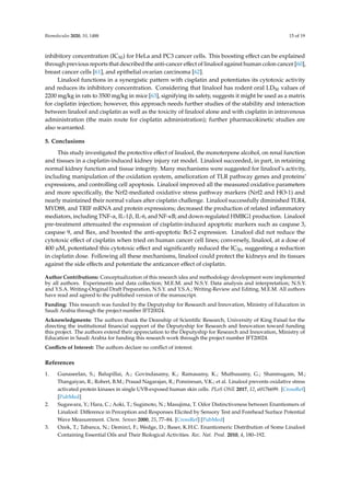 Biomolecules 2020, 10, 1488 15 of 19
inhibitory concentration (IC50) for HeLa and PC3 cancer cells. This boosting effect can be explained
through previous reports that described the anti-cancer effect of linalool against human colon cancer [60],
breast cancer cells [61], and epithelial ovarian carcinoma [62].
Linalool functions in a synergistic pattern with cisplatin and potentiates its cytotoxic activity
and reduces its inhibitory concentration. Considering that linalool has rodent oral LD50 values of
2200 mg/kg in rats to 3500 mg/kg in mice [63], signifying its safety, suggests it might be used as a matrix
for cisplatin injection; however, this approach needs further studies of the stability and interaction
between linalool and cisplatin as well as the toxicity of linalool alone and with cisplatin in intravenous
administration (the main route for cisplatin administration); further pharmacokinetic studies are
also warranted.
5. Conclusions
This study investigated the protective effect of linalool, the monoterpene alcohol, on renal function
and tissues in a cisplatin-induced kidney injury rat model. Linalool succeeded, in part, in retaining
normal kidney function and tissue integrity. Many mechanisms were suggested for linalool’s activity,
including manipulation of the oxidation system, amelioration of TLR pathway genes and proteins’
expressions, and controlling cell apoptosis. Linalool improved all the measured oxidative parameters
and more specifically, the Nrf2-mediated oxidative stress pathway markers (Nrf2 and HO-1) and
nearly maintained their normal values after cisplatin challenge. Linalool successfully diminished TLR4,
MYD88, and TRIF mRNA and protein expressions; decreased the production of related inflammatory
mediators, including TNF-α, IL-1β, IL-6, and NF-κB; and down-regulated HMBG1 production. Linalool
pre-treatment attenuated the expression of cisplatin-induced apoptotic markers such as caspase 3,
caspase 9, and Bax, and boosted the anti-apoptotic Bcl-2 expression. Linalool did not reduce the
cytotoxic effect of cisplatin when tried on human cancer cell lines; conversely, linalool, at a dose of
400 µM, potentiated this cytotoxic effect and significantly reduced the IC50, suggesting a reduction
in cisplatin dose. Following all these mechanisms, linalool could protect the kidneys and its tissues
against the side effects and potentiate the anticancer effect of cisplatin.
Author Contributions: Conceptualization of this research idea and methodology development were implemented
by all authors. Experiments and data collection; M.E.M. and N.S.Y. Data analysis and interpretation; N.S.Y.
and Y.S.A. Writing-Original Draft Preparation, N.S.Y. and Y.S.A.; Writing-Review and Editing, M.E.M. All authors
have read and agreed to the published version of the manuscript.
Funding: This research was funded by the Deputyship for Research and Innovation, Ministry of Education in
Saudi Arabia through the project number IFT20024.
Acknowledgments: The authors thank the Deanship of Scientific Research, University of King Faisal for the
directing the institutional financial support of the Deputyship for Research and Innovation toward funding
this project. The authors extend their appreciation to the Deputyship for Research and Innovation, Ministry of
Education in Saudi Arabia for funding this research work through the project number IFT20024.
Conflicts of Interest: The authors declare no conflict of interest.
References
1. Gunaseelan, S.; Balupillai, A.; Govindasamy, K.; Ramasamy, K.; Muthusamy, G.; Shanmugam, M.;
Thangaiyan, R.; Robert, B.M.; Prasad Nagarajan, R.; Ponniresan, V.K.; et al. Linalool prevents oxidative stress
activated protein kinases in single UVB-exposed human skin cells. PLoS ONE 2017, 12, e0176699. [CrossRef]
[PubMed]
2. Sugawara, Y.; Hara, C.; Aoki, T.; Sugimoto, N.; Masujima, T. Odor Distinctiveness between Enantiomers of
Linalool: Difference in Perception and Responses Elicited by Sensory Test and Forehead Surface Potential
Wave Measurement. Chem. Senses 2000, 25, 77–84. [CrossRef] [PubMed]
3. Ozek, T.; Tabanca, N.; Demirci, F.; Wedge, D.; Baser, K.H.C. Enantiomeric Distribution of Some Linalool
Containing Essential Oils and Their Biological Activities. Rec. Nat. Prod. 2010, 4, 180–192.
 