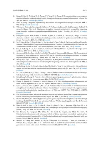 Biomolecules 2020, 10, 1488 18 of 19
43. Liang, H.; Liu, H.-Z.; Wang, H.-B.; Zhong, J.-Y.; Yang, C.-X.; Zhang, B. Dexmedetomidine protects against
cisplatin-induced acute kidney injury in mice through regulating apoptosis and inflammation. Inflamm. Res.
2017, 66, 399–411. [CrossRef] [PubMed]
44. Pabla, N.; Dong, Z. Cisplatin nephrotoxicity: Mechanisms and renoprotective strategies. Kidney Int. 2008, 73,
994–1007. [CrossRef] [PubMed]
45. Wilmes, A.; Bielow, C.; Ranninger, C.; Bellwon, P.; Aschauer, L.; Limonciel, A.; Chassaigne, H.; Kristl, T.;
Aiche, S.; Huber, C.G.; et al. Mechanism of cisplatin proximal tubule toxicity revealed by integrating
transcriptomics, proteomics, metabolomics and biokinetics. Toxicol. Vitro 2015, 30, 117–127. [CrossRef]
[PubMed]
46. Sabogal-Guáqueta, A.M.; Hobbie, F.; Keerthi, A.; Oun, A.; Kortholt, A.; Boddeke, E.; Dolga, A. Linalool
attenuates oxidative stress and mitochondrial dysfunction mediated by glutamate and NMDA toxicity.
Biomed. Pharmacother. 2019, 118, 109295. [CrossRef]
47. Xu, P.; Wang, K.; Lu, C.; Dong, L.; Gao, L.; Yan, M.; Aibai, S.; Yang, Y.; Liu, X. The Protective Effect of Lavender
Essential Oil and Its Main Component Linalool against the Cognitive Deficits Induced by D-Galactose and
Aluminum Trichloride in Mice. Evid. Based Complement Altern. Med. 2017, 2017, 1–11. [CrossRef]
48. Seol, G.H.; Kang, P.; Lee, H.S.; Seol, G.H. Antioxidant activity of linalool in patients with carpal tunnel
syndrome. BMC Neurol. 2016, 16, 17. [CrossRef]
49. Aleksunes, L.M.; Goedken, M.J.; Rockwell, C.E.; Thomale, J.; Manautou, J.E.; Klaassen, C.D. Transcriptional
regulation of renal cytoprotective genes by Nrf2 and its potential use as a therapeutic target to mitigate
cisplatin-induced nephrotoxicity. J. Pharm. Exp. Ther. 2010, 335, 2–12. [CrossRef]
50. Wu, Q.; Yu, L.; Qiu, J.; Shen, B.; Wang, D.; Soromou, L.W.; Feng, H. Linalool attenuates lung inflammation
induced by Pasteurella multocida via activating Nrf-2 signaling pathway. Int. Immunopharmacol. 2014, 21,
456–463. [CrossRef]
51. Xu, P.; Wang, K.; Lu, C.; Dong, L.; Gao, L.; Yan, M.; Aibai, S.; Yang, Y.; Liu, X. Protective effects of linalool
against amyloid beta-induced cognitive deficits and damages in mice. Life Sci. 2017, 174, 21–27. [CrossRef]
[PubMed]
52. Li, Y.; Lv, O.; Zhou, F.; Li, Q.; Wu, Z.; Zheng, Y. Linalool Inhibits LPS-Induced Inflammation in BV2 Microglia
Cells by Activating Nrf2. Neurochem. Res. 2015, 40, 1520–1525. [CrossRef] [PubMed]
53. Li, J.; Zhang, X.; Huang, H. Protective effect of linalool against lipopolysaccharide/d-galactosamine-induced
liver injury in mice. Int. Immunopharmacol. 2014, 23, 523–529. [CrossRef]
54. Zhang, B.; Ramesh, G.; Uematsu, S.; Akira, S.; Reeves, W.B. TLR4 signaling mediates inflammation and
tissue injury in nephrotoxicity. J. Am. Soc. Nephrol. 2008, 19, 923–932. [CrossRef] [PubMed]
55. Lee, S.C.; Hsu, J.S.; Li, C.C.; Chen, K.M.; Liu, C.T. Protective effect of leaf essential oil from Cinnamomum
osmophloeum Kanehira on endotoxin-induced intestinal injury in mice associated with suppressed local
expression of molecules in the signaling pathways of TLR4 and NLRP3. PLoS ONE 2015, 10, e0120700.
[CrossRef] [PubMed]
56. Kim, J. Poly(ADP-ribose) polymerase activation induces high mobility group box 1 release from proximal
tubular cells during cisplatin nephrotoxicity. Physiol. Res. 2016, 65, 333–340. [CrossRef] [PubMed]
57. Michel, H.E.; Menze, E.T. Tetramethylpyrazine guards against cisplatin-induced nephrotoxicity in rats through
inhibiting HMGB1/TLR4/NF-κB and activating Nrf2 and PPAR-γ signaling pathways. Eur. J. Pharmacol.
2019, 857, 172422. [CrossRef] [PubMed]
58. Huo, M.; Cui, X.; Xue, J.; Chi, G.; Gao, R.; Deng, X.; Guan, S.; Wei, J.; Soromou, L.W.; Feng, H.; et al.
Anti-inflammatory effects of linalool in RAW 264.7 macrophages and lipopolysaccharide-induced lung injury
model. J. Surg. Res. 2013, 180, e47–e54. [CrossRef]
59. Ben Hsouna, A.; Gargouri, M.; Dhifi, W.; Ben Saad, R.; Sayahi, N.; Mnif, W.; Saibi, W.
Potential anti-inflammatory and antioxidant effects of Citrus aurantium essential oil against carbon
tetrachloride-mediated hepatotoxicity: A biochemical, molecular and histopathological changes in adult rats.
Environ. Toxicol. 2019, 34, 388–400. [CrossRef]
60. Iwasaki, K.; Zheng, Y.W.; Murata, S.; Ito, H.; Nakayama, K.; Kurokawa, T.; Sano, N.; Nowatari, T.;
Villareal, M.O.; Nagano, Y.N.; et al. Anticancer effect of linalool via cancer-specific hydroxyl radical
generation in human colon cancer. World J. Gastroenterol. 2016, 22, 9765–9774. [CrossRef]
 