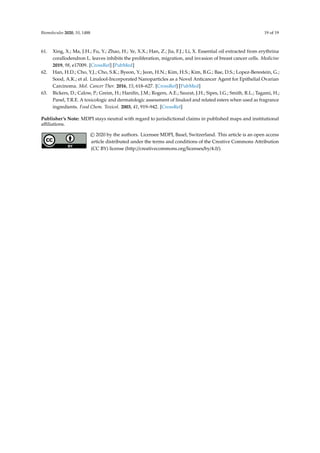 Biomolecules 2020, 10, 1488 19 of 19
61. Xing, X.; Ma, J.H.; Fu, Y.; Zhao, H.; Ye, X.X.; Han, Z.; Jia, F.J.; Li, X. Essential oil extracted from erythrina
corallodendron L. leaves inhibits the proliferation, migration, and invasion of breast cancer cells. Medicine
2019, 98, e17009. [CrossRef] [PubMed]
62. Han, H.D.; Cho, Y.J.; Cho, S.K.; Byeon, Y.; Jeon, H.N.; Kim, H.S.; Kim, B.G.; Bae, D.S.; Lopez-Berestein, G.;
Sood, A.K.; et al. Linalool-Incorporated Nanoparticles as a Novel Anticancer Agent for Epithelial Ovarian
Carcinoma. Mol. Cancer Ther. 2016, 15, 618–627. [CrossRef] [PubMed]
63. Bickers, D.; Calow, P.; Greim, H.; Hanifin, J.M.; Rogers, A.E.; Saurat, J.H.; Sipes, I.G.; Smith, R.L.; Tagami, H.;
Panel, T.R.E. A toxicologic and dermatologic assessment of linalool and related esters when used as fragrance
ingredients. Food Chem. Toxicol. 2003, 41, 919–942. [CrossRef]
Publisher’s Note: MDPI stays neutral with regard to jurisdictional claims in published maps and institutional
affiliations.
© 2020 by the authors. Licensee MDPI, Basel, Switzerland. This article is an open access
article distributed under the terms and conditions of the Creative Commons Attribution
(CC BY) license (http://creativecommons.org/licenses/by/4.0/).
 