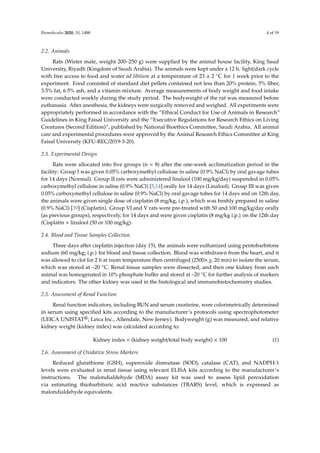 Biomolecules 2020, 10, 1488 4 of 19
2.2. Animals
Rats (Wister male, weight 200–250 g) were supplied by the animal house facility, King Saud
University, Riyadh (Kingdom of Saudi Arabia). The animals were kept under a 12 h. light/dark cycle
with free access to food and water ad libitum at a temperature of 23 ± 2 ◦C for 1 week prior to the
experiment. Food consisted of standard diet pellets contained not less than 20% protein, 5% fiber,
3.5% fat, 6.5% ash, and a vitamin mixture. Average measurements of body weight and food intake
were conducted weekly during the study period. The bodyweight of the rat was measured before
euthanasia. After anesthesia, the kidneys were surgically removed and weighed. All experiments were
appropriately performed in accordance with the “Ethical Conduct for Use of Animals in Research”
Guidelines in King Faisal University and the “Executive Regulations for Research Ethics on Living
Creatures (Second Edition)”, published by National Bioethics Committee, Saudi Arabia. All animal
care and experimental procedures were approved by the Animal Research Ethics Committee at King
Faisal University (KFU-REC/2019-3-20).
2.3. Experimental Design
Rats were allocated into five groups (n = 8) after the one-week acclimatization period in the
facility: Group I was given 0.05% carboxymethyl cellulose in saline (0.9% NaCl) by oral gavage tubes
for 14 days (Normal). Group II rats were administered linalool (100 mg/kg/day) suspended in 0.05%
carboxymethyl cellulose in saline (0.9% NaCl) [5,14] orally for 14 days (Linalool). Group III was given
0.05% carboxymethyl cellulose in saline (0.9% NaCl) by oral gavage tubes for 14 days and on 12th day,
the animals were given single dose of cisplatin (8 mg/kg, i.p.), which was freshly prepared in saline
(0.9% NaCl) [39] (Cisplatin). Group VI and V rats were pre-treated with 50 and 100 mg/kg/day orally
(as previous groups), respectively, for 14 days and were given cisplatin (8 mg/kg i.p.) on the 12th day
(Cisplatin + linalool (50 or 100 mg/kg).
2.4. Blood and Tissue Samples Collection
Three days after cisplatin injection (day 15), the animals were euthanized using pentobarbitone
sodium (60 mg/kg; i.p.) for blood and tissue collection. Blood was withdrawn from the heart, and it
was allowed to clot for 2 h at room temperature then centrifuged (2500× g, 20 min) to isolate the serum,
which was stored at –20 ◦C. Renal tissue samples were dissected, and then one kidney from each
animal was homogenated in 10% phosphate buffer and stored at –20 ◦C for further analysis of markers
and indicators. The other kidney was used in the histological and immunohistochemistry studies.
2.5. Assessment of Renal Function
Renal function indicators, including BUN and serum creatinine, were colorimetrically determined
in serum using specified kits according to the manufacturer’s protocols using spectrophotometer
(LEICA UNISTAT®; Leica Inc., Allendale, New Jersey). Bodyweight (g) was measured, and relative
kidney weight (kidney index) was calculated according to:
Kidney index = (kidney weight/total body weight) × 100 (1)
2.6. Assessment of Oxidative Stress Markers
Reduced glutathione (GSH), superoxide dismutase (SOD), catalase (CAT), and NADPH-1
levels were evaluated in renal tissue using relevant ELISA kits according to the manufacturer’s
instructions. The malondialdehyde (MDA) assay kit was used to assess lipid peroxidation
via estimating thiobarbituric acid reactive substances (TBARS) level, which is expressed as
malondialdehyde equivalents.
 