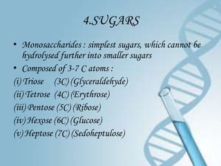 4.SUGARS
• Monosaccharides : simplest sugars, which cannot be
    hydrolysed further into smaller sugars
• Composed of 3-7 C atoms :
(i) Triose (3C) (Glyceraldehyde)
(ii) Tetrose (4C) (Erythrose)
(iii) Pentose (5C) (Ribose)
(iv) Hexose (6C) (Glucose)
(v) Heptose (7C) (Sedoheptulose)
 