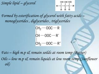 Simple lipid – glycerol

Formed by esterification of glycerol with fatty acids –
  monoglycerides , diglycerides , triglycerides




Fats – high m.p & remain soilds at room temp (Butter)
Oils – low m.p & remain liquids at low room temp (Sunflower
  oil)
 