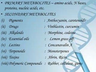 • PRIMARY METABOLITES – amino acids, N bases,
   proteins, nucleic acids, etc.
• SECONDARY METABOLITES
(i) Pigments                    : Anthocyanin, carotenoids
(ii) Drugs                      : Vinblastin, curcumin
(iii) Alkaloids                  : Morphine, codeine
(iv) Essential oils              : Lemon grass oil
(v) Lectins                      : Concanavalin A
(vi) Terpenoids                  : Monoterpenes
(vii) Toxins                     : Abrin, Ricin
(viii) Polymeric Compounds : Rubber, cellulose, gums
 