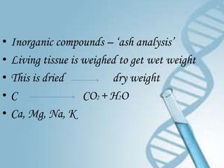 •   Inorganic compounds – ‘ash analysis’
•   Living tissue is weighed to get wet weight
•   This is dried          dry weight
•   C                CO2 + H2O
•   Ca, Mg, Na, K
 