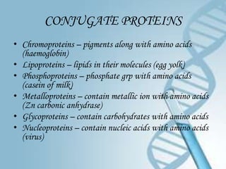 CONJUGATE PROTEINS
• Chromoproteins – pigments along with amino acids
  (haemoglobin)
• Lipoproteins – lipids in their molecules (egg yolk)
• Phosphoproteins – phosphate grp with amino acids
  (casein of milk)
• Metalloproteins – contain metallic ion with amino acids
  (Zn carbonic anhydrase)
• Glycoproteins – contain carbohydrates with amino acids
• Nucleoproteins – contain nucleic acids with amino acids
  (virus)
 