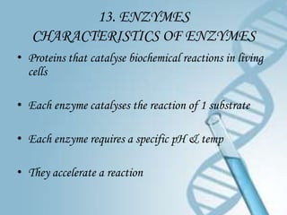 13. ENZYMES
   CHARACTERISTICS OF ENZYMES
• Proteins that catalyse biochemical reactions in living
  cells

• Each enzyme catalyses the reaction of 1 substrate

• Each enzyme requires a specific pH & temp

• They accelerate a reaction
 