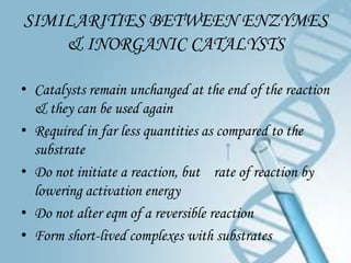 SIMILARITIES BETWEEN ENZYMES
    & INORGANIC CATALYSTS

• Catalysts remain unchanged at the end of the reaction
  & they can be used again
• Required in far less quantities as compared to the
  substrate
• Do not initiate a reaction, but rate of reaction by
  lowering activation energy
• Do not alter eqm of a reversible reaction
• Form short-lived complexes with substrates
 