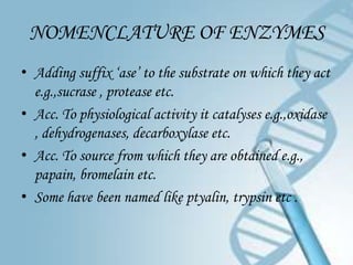 NOMENCLATURE OF ENZYMES
• Adding suffix ‘ase’ to the substrate on which they act
  e.g.,sucrase , protease etc.
• Acc. To physiological activity it catalyses e.g.,oxidase
  , dehydrogenases, decarboxylase etc.
• Acc. To source from which they are obtained e.g.,
  papain, bromelain etc.
• Some have been named like ptyalin, trypsin etc .
 