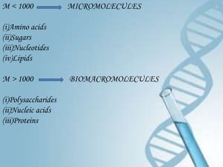 M < 1000             MICROMOLECULES

(i)Amino acids
(ii)Sugars
(iii)Nucleotides
(iv)Lipids

M > 1000             BIOMACROMOLECULES

(i)Polysaccharides
(ii)Nucleic acids
(iii)Proteins
 