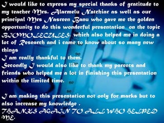 I would like to express my special thanks of gratitude to
my teacher Mrs. Alarmelu Natchiar as well as our
principal Mrs Nasreen Banu who gave me the golden
opportunity to do this wonderful presentation on the topic
BIOMOLECULES, which also helped me in doing a
lot of Research and i came to know about so many new
things
I am really thankful to them.
Secondly I would also like to thank my parents and
friends who helped me a lot in finishing this presentation
within the limited time.

I am making this presentation not only for marks but to
also increase my knowledge .
THANKS AGAIN TO ALL WHO HELPED
ME.
 