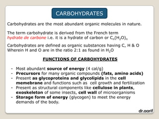 CARBOHYDRATES
Carbohydrates are the most abundant organic molecules in nature.

The term carbohydrate is derived from the French term
hydrate de carbone i.e. it is a hydrate of carbon or Cn(H2O)n
Carbohydrates are defined as organic substances having C, H & O
Wherein H and O are in the ratio 2:1 as found in H2O

                  FUNCTIONS OF CARBOHYDRATES

 - Most abundant source of energy (4 cal/g)
 - Precursors for many organic compounds (fats, amino acids)
 - Present as glycoproteins and glycolipids in the cell
   memebrane and functions such as cell growth and fertilization
 - Present as structural components like cellulose in plants,
   exoskeleton of some insects, cell wall of microorganisms
 - Storage form of energy (glycogen) to meet the energy
   demands of the body.

                                                                dr.aarif
 