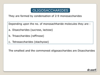 OLIGOSACCHARIDES
They are formed by condensation of 2-9 monosaccharides


Depending upon the no. of monosachharide molecules they are :

a. Disaccharides (sucrose, lactose)

b. Trisaccharides (raffinose)

c. Tetrasaccharides (stachyose)


The smallest and the commonest oligosaccharides are Disaccharides




                                                           dr.aarif
 