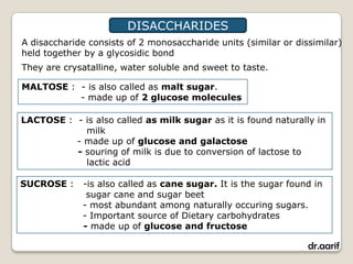 DISACCHARIDES
A disaccharide consists of 2 monosaccharide units (similar or dissimilar)
held together by a glycosidic bond
They are crysatalline, water soluble and sweet to taste.

MALTOSE : - is also called as malt sugar.
          - made up of 2 glucose molecules

LACTOSE : - is also called as milk sugar as it is found naturally in
            milk
          - made up of glucose and galactose
          - souring of milk is due to conversion of lactose to
            lactic acid

SUCROSE :    -is also called as cane sugar. It is the sugar found in
              sugar cane and sugar beet
             - most abundant among naturally occuring sugars.
             - Important source of Dietary carbohydrates
             - made up of glucose and fructose

                                                                 dr.aarif
 