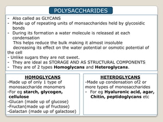 POLYSACCHARIDES
- Also called as GLYCANS
- Made up of repeating units of monsaccharides held by glycosidic
   bonds
- During its formation a water molecule is released at each
   condensation
   This helps reduce the bulk making it almost insoluble
   decreasing its effect on the water potential or osmotic potential of
the cell
- Unlike sugars they are not sweet.
- They are ideal as STORAGE AND AS STRUCTURAL COMPONENTS
- They are of 2 types Homoglycans and Heteroglycans.

         HOMOGLYCANS                         HETEROGLYCANS
-Made up of only 1 type of            -Made up condensation of2 or
 monosaccharide monomers              more types of monosaccharides
-For eg starch, glycogen,             - For eg Hyaluronic acid, agar,
 cellulose                              Chitin, peptidoglycans etc
-Glucan (made up of glucose)
-Fructan(made up of fructose)
-Galactan (made up of galactose)
 