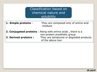 Classification based on
                  chemical nature and
                         solubility
1. Simple proteins :      They are composed only of amino acid
                          residues

2. Conjugated proteins : Along with amino acids , there is a
                         non-protein prosthetic group.
3. Derived proteins :    They are denatured or degraded products
                          of the above two




                                                            dr.aarif
 