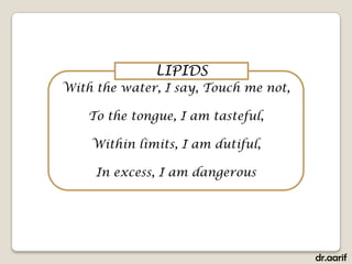 LIPIDS
With the water, I say, Touch me not,

    To the tongue, I am tasteful,

    Within limits, I am dutiful,

     In excess, I am dangerous




                                       dr.aarif
 