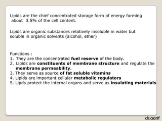 Lipids are the chief concentrated storage form of energy forming
 about 3.5% of the cell content.

Lipids are organic substances relatively insoluble in water but
soluble in organic solvents (alcohol, ether)



Functions :
1. They are the concentrated fuel reserve of the body.
2. Lipids are constituents of membrane structure and regulate the
   membrane permeability.
3. They serve as source of fat soluble vitamins
4. Lipids are important cellular metabolic regulators
5. Lipds protect the internal organs and serve as insulating materials




                                                                   dr.aarif
 