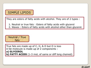 SIMPLE LIPIDS

They are esters of fatty acids with alcohol. They are of 2 types :

  1. Neutral or true fats : Esters of fatty acids with glycerol
  2. Waxes : Esters of fatty acids with alcohol other than glycerol.



 Neutral / True
     fats

True fats are made up of C, H, & O but O is less
A fat molecule is made up of 2 components :
a) GLYCEROL
b) FATTY ACIDS (1-3 mol, of same or diff long chained)




                                                                     dr.aarif
 