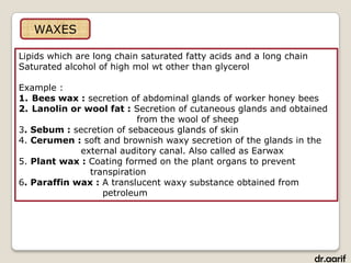 WAXES

Lipids which are long chain saturated fatty acids and a long chain
Saturated alcohol of high mol wt other than glycerol

Example :
1. Bees wax : secretion of abdominal glands of worker honey bees
2. Lanolin or wool fat : Secretion of cutaneous glands and obtained
                          from the wool of sheep
3. Sebum : secretion of sebaceous glands of skin
4. Cerumen : soft and brownish waxy secretion of the glands in the
             external auditory canal. Also called as Earwax
5. Plant wax : Coating formed on the plant organs to prevent
               transpiration
6. Paraffin wax : A translucent waxy substance obtained from
                  petroleum




                                                                     dr.aarif
 