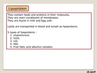 Lipoprotein
They contain lipids and proteins in their molecules.
They are main constituent of membranes.
They are found in milk and Egg yolk.

Lipids are transported in blood and lymph as lipoproteins.

5 types of lipoproteins :
  1. chylomicrons
  2. VLDL
  3. LDL
  4. HDL
  5. Free fatty acid albumin complex




                                                             dr.aarif
 