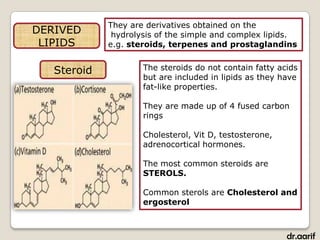 They are derivatives obtained on the
DERIVED       hydrolysis of the simple and complex lipids.
 LIPIDS      e.g. steroids, terpenes and prostaglandins


   Steroid           The steroids do not contain fatty acids
                     but are included in lipids as they have
                     fat-like properties.

                     They are made up of 4 fused carbon
                     rings

                     Cholesterol, Vit D, testosterone,
                     adrenocortical hormones.

                     The most common steroids are
                     STEROLS.

                     Common sterols are Cholesterol and
                     ergosterol



                                                         dr.aarif
 