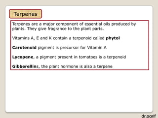 Terpenes
Terpenes are a major component of essential oils produced by
plants. They give fragrance to the plant parts.

Vitamins A, E and K contain a terpenoid called phytol

Carotenoid pigment is precursor for Vitamin A

Lycopene, a pigment present in tomatoes is a terpenoid

Gibberellins, the plant hormone is also a terpene




                                                               dr.aarif
 