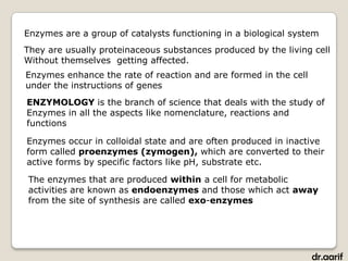 Enzymes are a group of catalysts functioning in a biological system
They are usually proteinaceous substances produced by the living cell
Without themselves getting affected.
Enzymes enhance the rate of reaction and are formed in the cell
under the instructions of genes
ENZYMOLOGY is the branch of science that deals with the study of
Enzymes in all the aspects like nomenclature, reactions and
functions

Enzymes occur in colloidal state and are often produced in inactive
form called proenzymes (zymogen), which are converted to their
active forms by specific factors like pH, substrate etc.

The enzymes that are produced within a cell for metabolic
activities are known as endoenzymes and those which act away
from the site of synthesis are called exo-enzymes




                                                                  dr.aarif
 