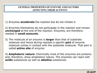 GENERAL PROPERTIES OF ENZYME AND FACTORS
                   AFFECTING THEIR ACTIVITY



1) Enzymes accelerate the reaction but do not initiate it.

2) Enzymes themselves do not participate in the reaction and remain
unchanged at the end of the reaction. Enzymes, are therefore,
needed in small amounts.

3) The molecule of an enzyme is larger than that of substrate
   molecule and hence during reaction a specific part of enzyme
   molecule comes in contact with the substrate molecule. That part is
   called active site of enzyme.

4) Amphoteric nature: Chemically most of the enzymes are proteins
and, therefore, show amphoteric nature. The enzymes can react with
acidic substances as well as alkaline substances.



                                                                  dr.aarif
 