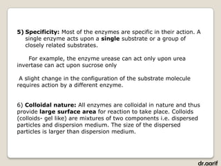 5) Specificity: Most of the enzymes are specific in their action. A
   single enzyme acts upon a single substrate or a group of
   closely related substrates.

    For example, the enzyme urease can act only upon urea
invertase can act upon sucrose only

 A slight change in the configuration of the substrate molecule
requires action by a different enzyme.


6) Colloidal nature: All enzymes are colloidal in nature and thus
provide large surface area for reaction to take place. Colloids
(colloids- gel like) are mixtures of two components i.e. dispersed
particles and dispersion medium. The size of the dispersed
particles is larger than dispersion medium.




                                                                  dr.aarif
 