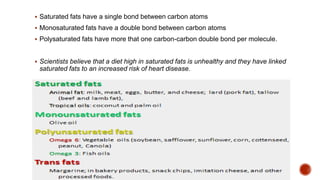  Saturated fats have a single bond between carbon atoms
 Monosaturated fats have a double bond between carbon atoms
 Polysaturated fats have more that one carbon-carbon double bond per molecule.
 Scientists believe that a diet high in saturated fats is unhealthy and they have linked
saturated fats to an increased risk of heart disease.
 